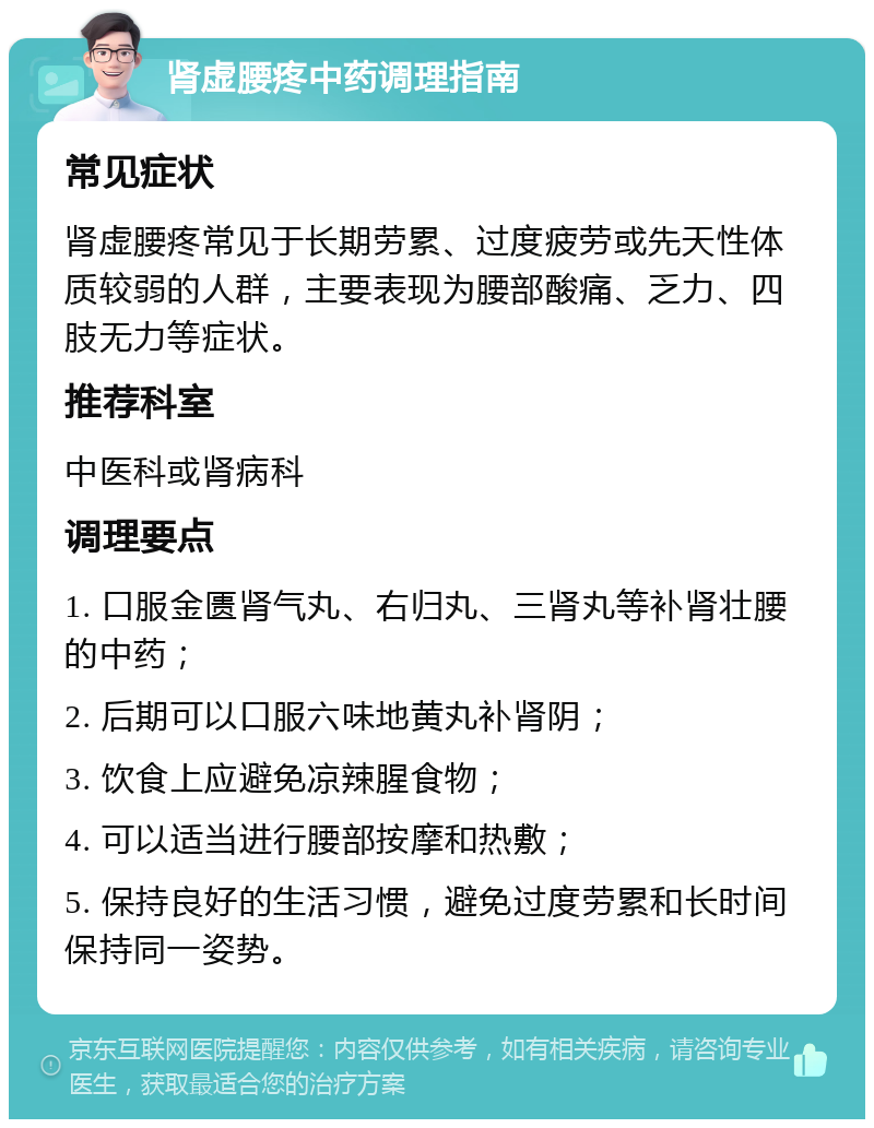 肾虚腰疼中药调理指南 常见症状 肾虚腰疼常见于长期劳累、过度疲劳或先天性体质较弱的人群，主要表现为腰部酸痛、乏力、四肢无力等症状。 推荐科室 中医科或肾病科 调理要点 1. 口服金匮肾气丸、右归丸、三肾丸等补肾壮腰的中药； 2. 后期可以口服六味地黄丸补肾阴； 3. 饮食上应避免凉辣腥食物； 4. 可以适当进行腰部按摩和热敷； 5. 保持良好的生活习惯，避免过度劳累和长时间保持同一姿势。