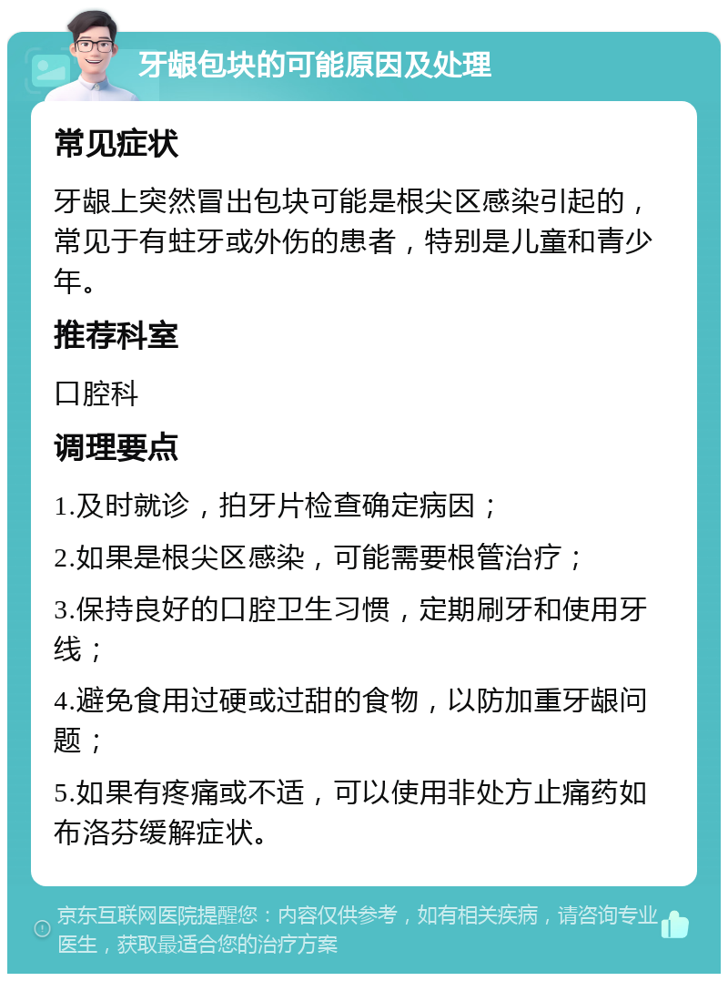 牙龈包块的可能原因及处理 常见症状 牙龈上突然冒出包块可能是根尖区感染引起的，常见于有蛀牙或外伤的患者，特别是儿童和青少年。 推荐科室 口腔科 调理要点 1.及时就诊，拍牙片检查确定病因； 2.如果是根尖区感染，可能需要根管治疗； 3.保持良好的口腔卫生习惯，定期刷牙和使用牙线； 4.避免食用过硬或过甜的食物，以防加重牙龈问题； 5.如果有疼痛或不适，可以使用非处方止痛药如布洛芬缓解症状。