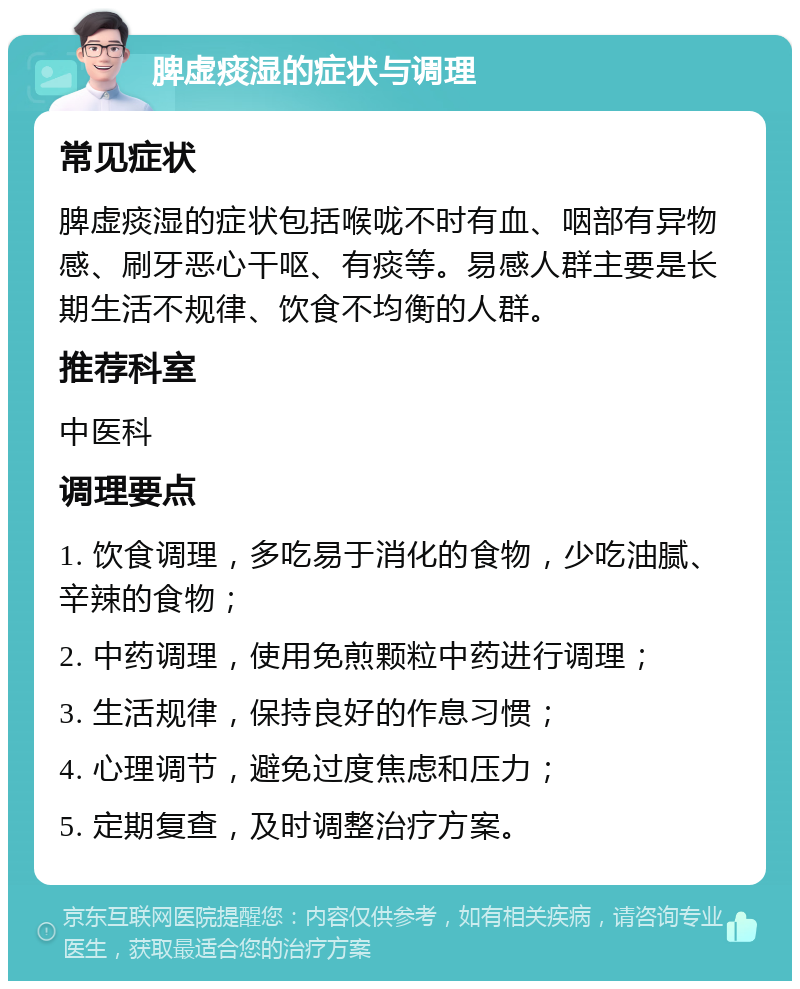 脾虚痰湿的症状与调理 常见症状 脾虚痰湿的症状包括喉咙不时有血、咽部有异物感、刷牙恶心干呕、有痰等。易感人群主要是长期生活不规律、饮食不均衡的人群。 推荐科室 中医科 调理要点 1. 饮食调理，多吃易于消化的食物，少吃油腻、辛辣的食物； 2. 中药调理，使用免煎颗粒中药进行调理； 3. 生活规律，保持良好的作息习惯； 4. 心理调节，避免过度焦虑和压力； 5. 定期复查，及时调整治疗方案。