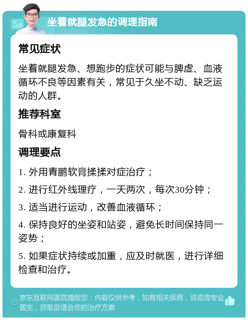 坐着就腿发急的调理指南 常见症状 坐着就腿发急、想跑步的症状可能与脾虚、血液循环不良等因素有关，常见于久坐不动、缺乏运动的人群。 推荐科室 骨科或康复科 调理要点 1. 外用青鹏软膏揉揉对症治疗； 2. 进行红外线理疗，一天两次，每次30分钟； 3. 适当进行运动，改善血液循环； 4. 保持良好的坐姿和站姿，避免长时间保持同一姿势； 5. 如果症状持续或加重，应及时就医，进行详细检查和治疗。