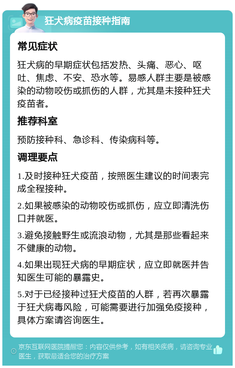 狂犬病疫苗接种指南 常见症状 狂犬病的早期症状包括发热、头痛、恶心、呕吐、焦虑、不安、恐水等。易感人群主要是被感染的动物咬伤或抓伤的人群，尤其是未接种狂犬疫苗者。 推荐科室 预防接种科、急诊科、传染病科等。 调理要点 1.及时接种狂犬疫苗，按照医生建议的时间表完成全程接种。 2.如果被感染的动物咬伤或抓伤，应立即清洗伤口并就医。 3.避免接触野生或流浪动物，尤其是那些看起来不健康的动物。 4.如果出现狂犬病的早期症状，应立即就医并告知医生可能的暴露史。 5.对于已经接种过狂犬疫苗的人群，若再次暴露于狂犬病毒风险，可能需要进行加强免疫接种，具体方案请咨询医生。