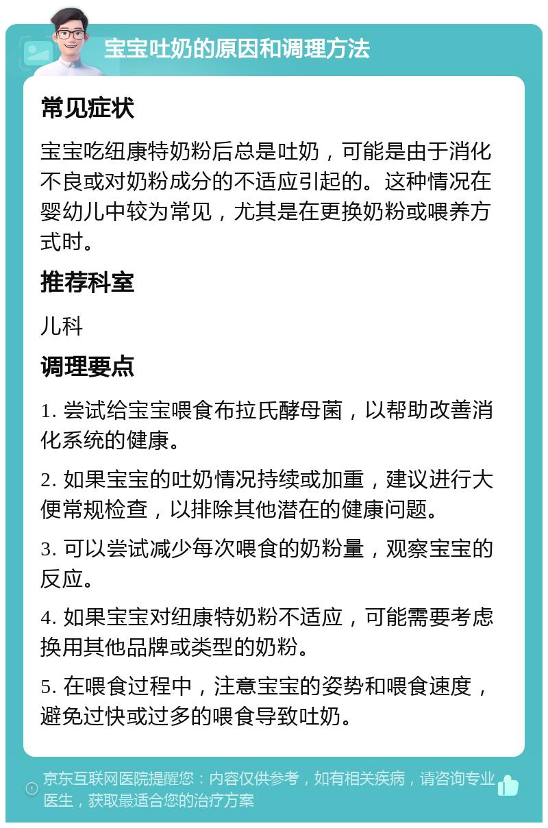 宝宝吐奶的原因和调理方法 常见症状 宝宝吃纽康特奶粉后总是吐奶，可能是由于消化不良或对奶粉成分的不适应引起的。这种情况在婴幼儿中较为常见，尤其是在更换奶粉或喂养方式时。 推荐科室 儿科 调理要点 1. 尝试给宝宝喂食布拉氏酵母菌，以帮助改善消化系统的健康。 2. 如果宝宝的吐奶情况持续或加重，建议进行大便常规检查，以排除其他潜在的健康问题。 3. 可以尝试减少每次喂食的奶粉量，观察宝宝的反应。 4. 如果宝宝对纽康特奶粉不适应，可能需要考虑换用其他品牌或类型的奶粉。 5. 在喂食过程中，注意宝宝的姿势和喂食速度，避免过快或过多的喂食导致吐奶。