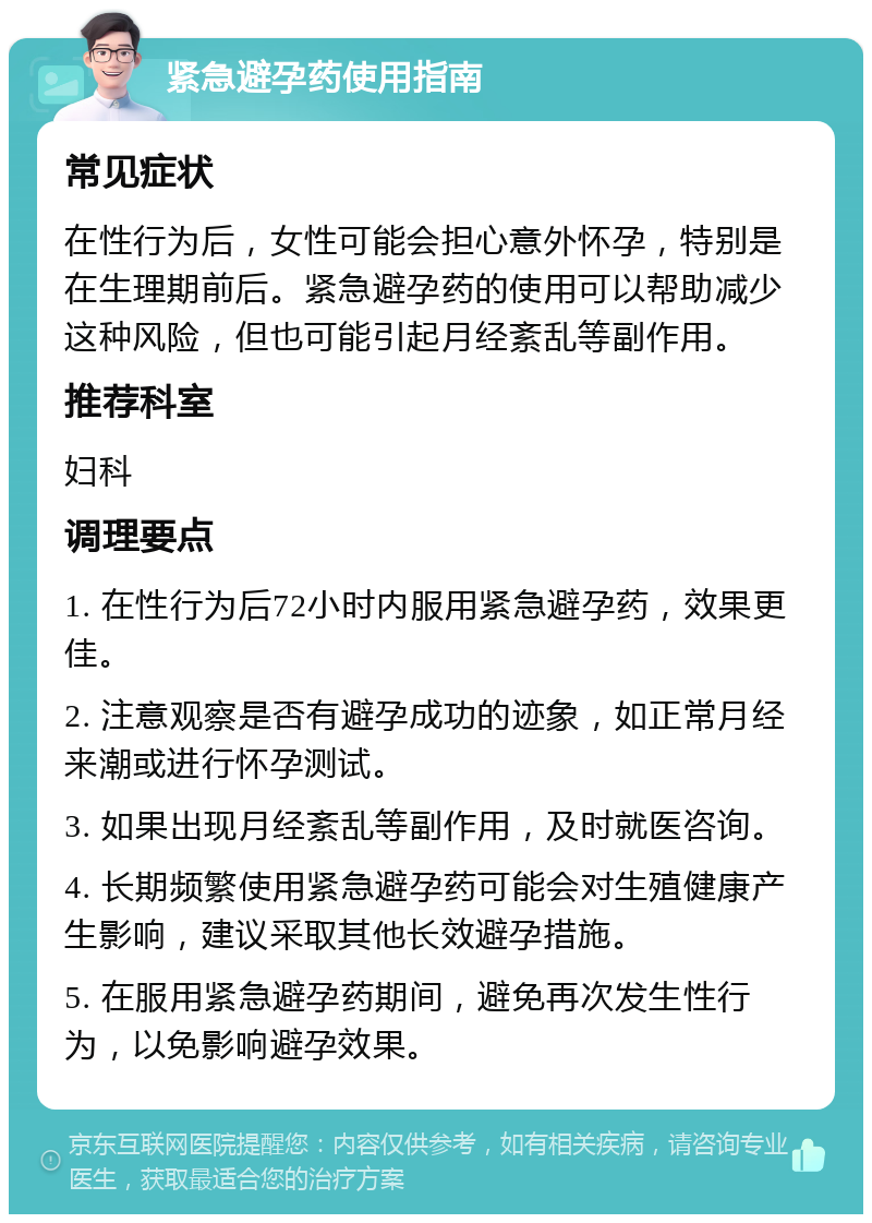 紧急避孕药使用指南 常见症状 在性行为后，女性可能会担心意外怀孕，特别是在生理期前后。紧急避孕药的使用可以帮助减少这种风险，但也可能引起月经紊乱等副作用。 推荐科室 妇科 调理要点 1. 在性行为后72小时内服用紧急避孕药，效果更佳。 2. 注意观察是否有避孕成功的迹象，如正常月经来潮或进行怀孕测试。 3. 如果出现月经紊乱等副作用，及时就医咨询。 4. 长期频繁使用紧急避孕药可能会对生殖健康产生影响，建议采取其他长效避孕措施。 5. 在服用紧急避孕药期间，避免再次发生性行为，以免影响避孕效果。