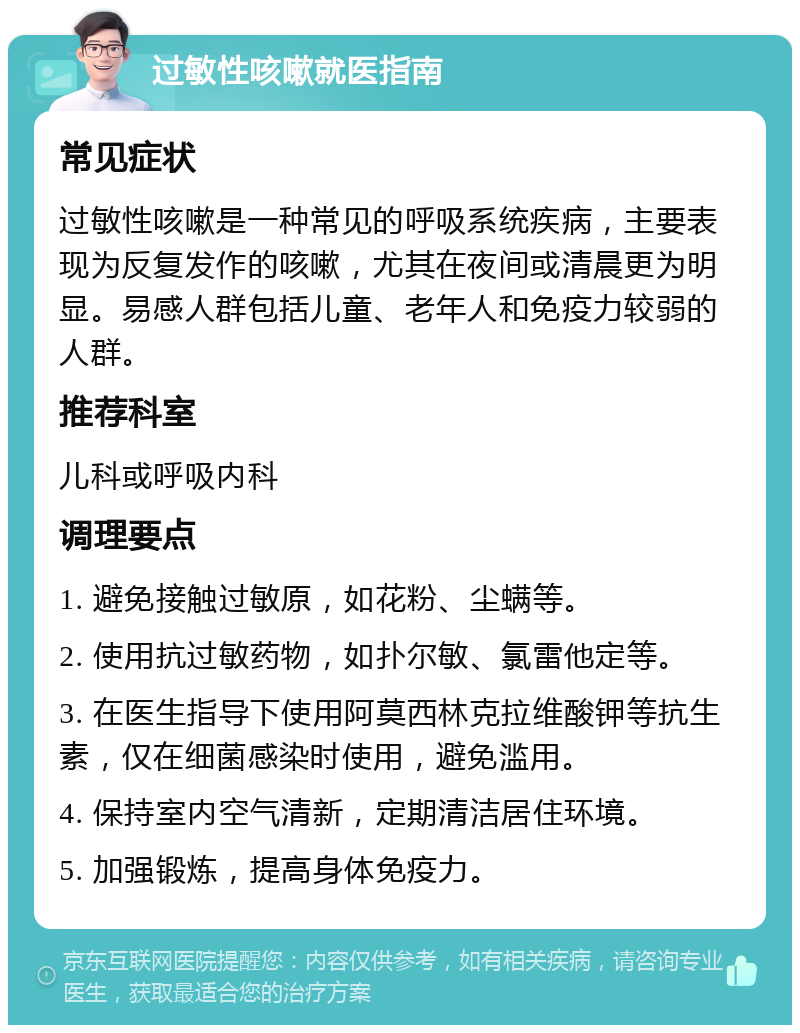 过敏性咳嗽就医指南 常见症状 过敏性咳嗽是一种常见的呼吸系统疾病，主要表现为反复发作的咳嗽，尤其在夜间或清晨更为明显。易感人群包括儿童、老年人和免疫力较弱的人群。 推荐科室 儿科或呼吸内科 调理要点 1. 避免接触过敏原，如花粉、尘螨等。 2. 使用抗过敏药物，如扑尔敏、氯雷他定等。 3. 在医生指导下使用阿莫西林克拉维酸钾等抗生素，仅在细菌感染时使用，避免滥用。 4. 保持室内空气清新，定期清洁居住环境。 5. 加强锻炼，提高身体免疫力。