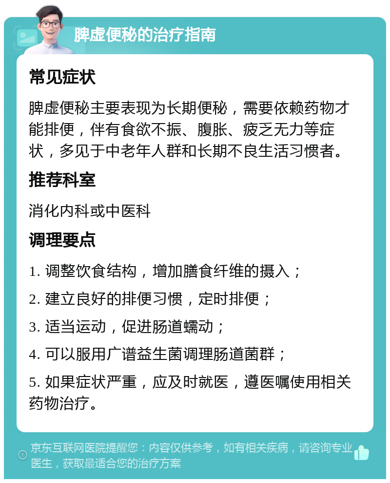 脾虚便秘的治疗指南 常见症状 脾虚便秘主要表现为长期便秘，需要依赖药物才能排便，伴有食欲不振、腹胀、疲乏无力等症状，多见于中老年人群和长期不良生活习惯者。 推荐科室 消化内科或中医科 调理要点 1. 调整饮食结构，增加膳食纤维的摄入； 2. 建立良好的排便习惯，定时排便； 3. 适当运动，促进肠道蠕动； 4. 可以服用广谱益生菌调理肠道菌群； 5. 如果症状严重，应及时就医，遵医嘱使用相关药物治疗。