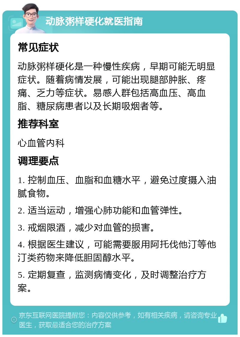 动脉粥样硬化就医指南 常见症状 动脉粥样硬化是一种慢性疾病，早期可能无明显症状。随着病情发展，可能出现腿部肿胀、疼痛、乏力等症状。易感人群包括高血压、高血脂、糖尿病患者以及长期吸烟者等。 推荐科室 心血管内科 调理要点 1. 控制血压、血脂和血糖水平，避免过度摄入油腻食物。 2. 适当运动，增强心肺功能和血管弹性。 3. 戒烟限酒，减少对血管的损害。 4. 根据医生建议，可能需要服用阿托伐他汀等他汀类药物来降低胆固醇水平。 5. 定期复查，监测病情变化，及时调整治疗方案。