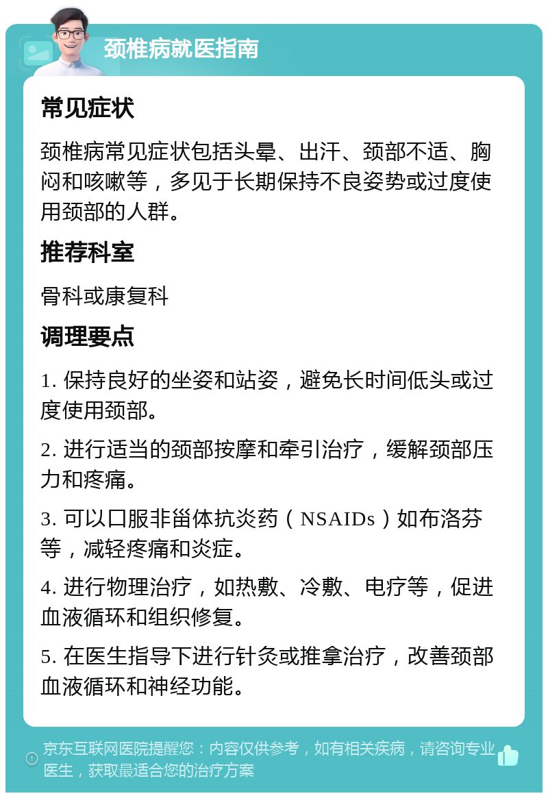 颈椎病就医指南 常见症状 颈椎病常见症状包括头晕、出汗、颈部不适、胸闷和咳嗽等，多见于长期保持不良姿势或过度使用颈部的人群。 推荐科室 骨科或康复科 调理要点 1. 保持良好的坐姿和站姿，避免长时间低头或过度使用颈部。 2. 进行适当的颈部按摩和牵引治疗，缓解颈部压力和疼痛。 3. 可以口服非甾体抗炎药（NSAIDs）如布洛芬等，减轻疼痛和炎症。 4. 进行物理治疗，如热敷、冷敷、电疗等，促进血液循环和组织修复。 5. 在医生指导下进行针灸或推拿治疗，改善颈部血液循环和神经功能。