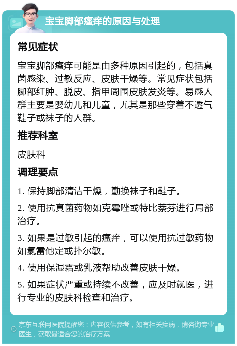 宝宝脚部瘙痒的原因与处理 常见症状 宝宝脚部瘙痒可能是由多种原因引起的，包括真菌感染、过敏反应、皮肤干燥等。常见症状包括脚部红肿、脱皮、指甲周围皮肤发炎等。易感人群主要是婴幼儿和儿童，尤其是那些穿着不透气鞋子或袜子的人群。 推荐科室 皮肤科 调理要点 1. 保持脚部清洁干燥，勤换袜子和鞋子。 2. 使用抗真菌药物如克霉唑或特比萘芬进行局部治疗。 3. 如果是过敏引起的瘙痒，可以使用抗过敏药物如氯雷他定或扑尔敏。 4. 使用保湿霜或乳液帮助改善皮肤干燥。 5. 如果症状严重或持续不改善，应及时就医，进行专业的皮肤科检查和治疗。