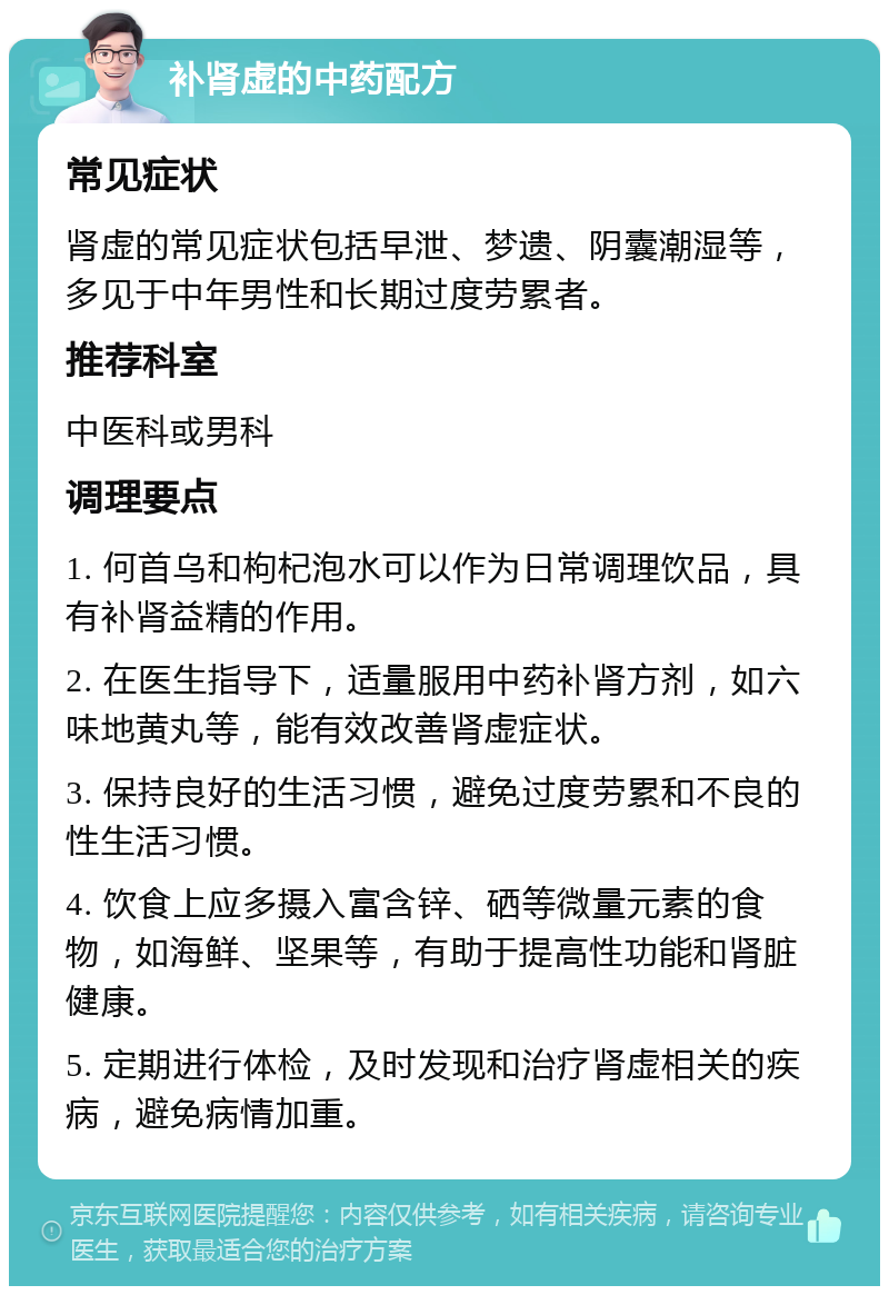 补肾虚的中药配方 常见症状 肾虚的常见症状包括早泄、梦遗、阴囊潮湿等，多见于中年男性和长期过度劳累者。 推荐科室 中医科或男科 调理要点 1. 何首乌和枸杞泡水可以作为日常调理饮品，具有补肾益精的作用。 2. 在医生指导下，适量服用中药补肾方剂，如六味地黄丸等，能有效改善肾虚症状。 3. 保持良好的生活习惯，避免过度劳累和不良的性生活习惯。 4. 饮食上应多摄入富含锌、硒等微量元素的食物，如海鲜、坚果等，有助于提高性功能和肾脏健康。 5. 定期进行体检，及时发现和治疗肾虚相关的疾病，避免病情加重。