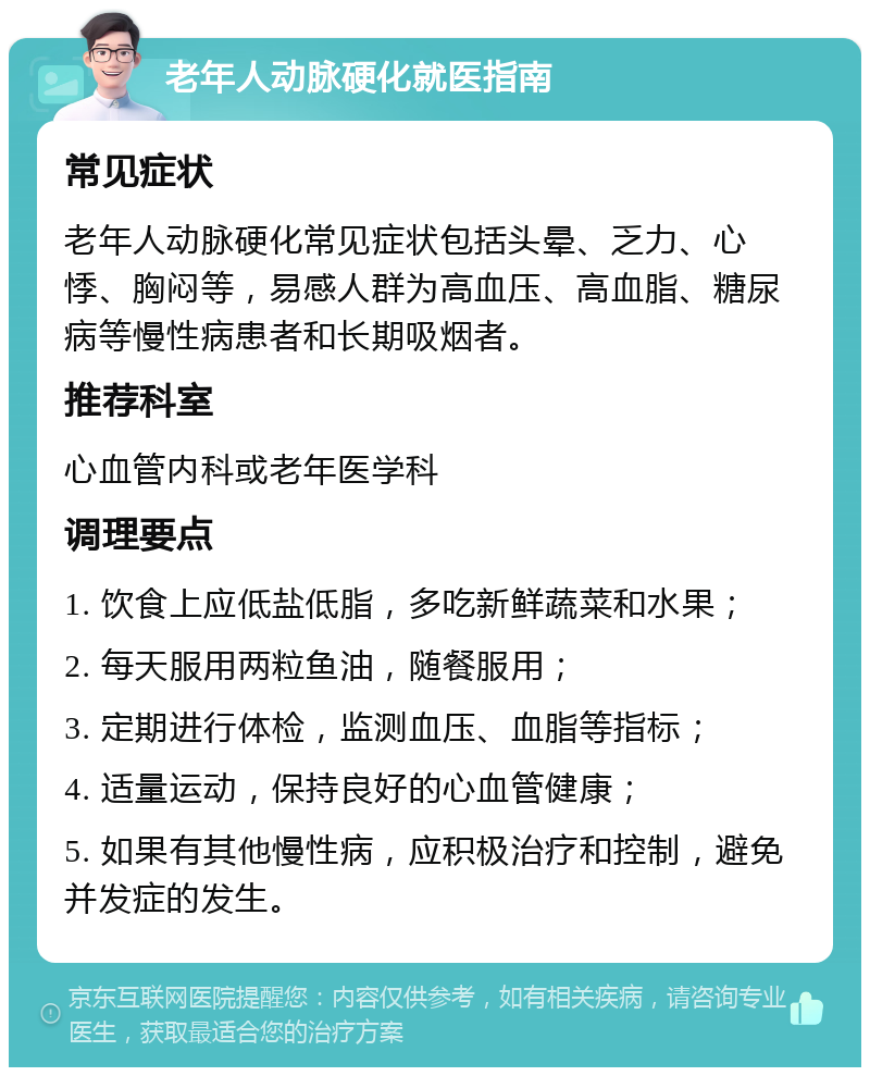 老年人动脉硬化就医指南 常见症状 老年人动脉硬化常见症状包括头晕、乏力、心悸、胸闷等，易感人群为高血压、高血脂、糖尿病等慢性病患者和长期吸烟者。 推荐科室 心血管内科或老年医学科 调理要点 1. 饮食上应低盐低脂，多吃新鲜蔬菜和水果； 2. 每天服用两粒鱼油，随餐服用； 3. 定期进行体检，监测血压、血脂等指标； 4. 适量运动，保持良好的心血管健康； 5. 如果有其他慢性病，应积极治疗和控制，避免并发症的发生。