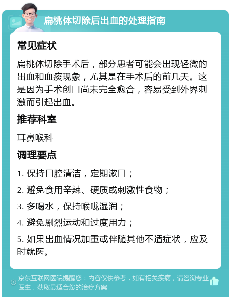 扁桃体切除后出血的处理指南 常见症状 扁桃体切除手术后，部分患者可能会出现轻微的出血和血痰现象，尤其是在手术后的前几天。这是因为手术创口尚未完全愈合，容易受到外界刺激而引起出血。 推荐科室 耳鼻喉科 调理要点 1. 保持口腔清洁，定期漱口； 2. 避免食用辛辣、硬质或刺激性食物； 3. 多喝水，保持喉咙湿润； 4. 避免剧烈运动和过度用力； 5. 如果出血情况加重或伴随其他不适症状，应及时就医。