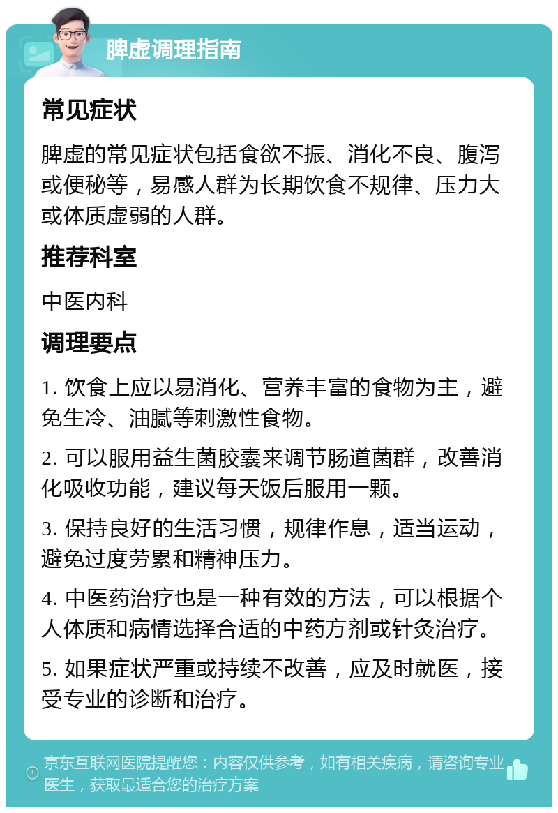 脾虚调理指南 常见症状 脾虚的常见症状包括食欲不振、消化不良、腹泻或便秘等，易感人群为长期饮食不规律、压力大或体质虚弱的人群。 推荐科室 中医内科 调理要点 1. 饮食上应以易消化、营养丰富的食物为主，避免生冷、油腻等刺激性食物。 2. 可以服用益生菌胶囊来调节肠道菌群，改善消化吸收功能，建议每天饭后服用一颗。 3. 保持良好的生活习惯，规律作息，适当运动，避免过度劳累和精神压力。 4. 中医药治疗也是一种有效的方法，可以根据个人体质和病情选择合适的中药方剂或针灸治疗。 5. 如果症状严重或持续不改善，应及时就医，接受专业的诊断和治疗。