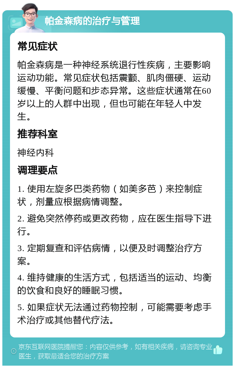 帕金森病的治疗与管理 常见症状 帕金森病是一种神经系统退行性疾病，主要影响运动功能。常见症状包括震颤、肌肉僵硬、运动缓慢、平衡问题和步态异常。这些症状通常在60岁以上的人群中出现，但也可能在年轻人中发生。 推荐科室 神经内科 调理要点 1. 使用左旋多巴类药物（如美多芭）来控制症状，剂量应根据病情调整。 2. 避免突然停药或更改药物，应在医生指导下进行。 3. 定期复查和评估病情，以便及时调整治疗方案。 4. 维持健康的生活方式，包括适当的运动、均衡的饮食和良好的睡眠习惯。 5. 如果症状无法通过药物控制，可能需要考虑手术治疗或其他替代疗法。