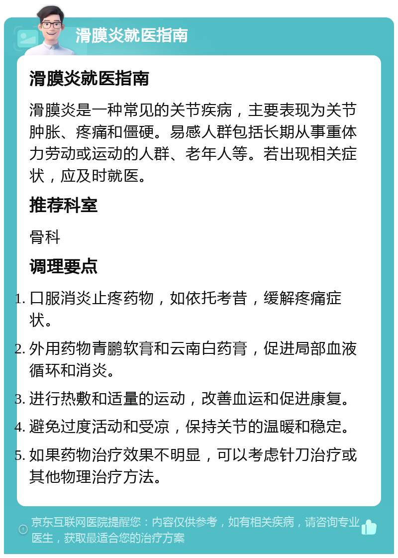 滑膜炎就医指南 滑膜炎就医指南 滑膜炎是一种常见的关节疾病，主要表现为关节肿胀、疼痛和僵硬。易感人群包括长期从事重体力劳动或运动的人群、老年人等。若出现相关症状，应及时就医。 推荐科室 骨科 调理要点 口服消炎止疼药物，如依托考昔，缓解疼痛症状。 外用药物青鹏软膏和云南白药膏，促进局部血液循环和消炎。 进行热敷和适量的运动，改善血运和促进康复。 避免过度活动和受凉，保持关节的温暖和稳定。 如果药物治疗效果不明显，可以考虑针刀治疗或其他物理治疗方法。