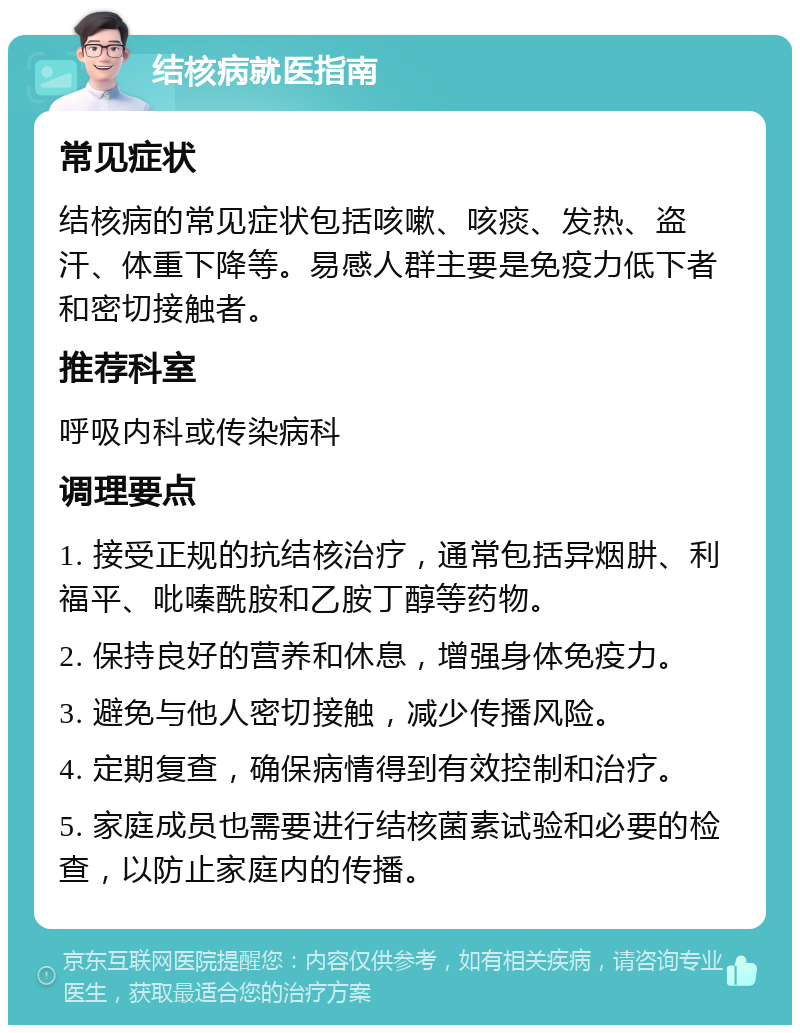 结核病就医指南 常见症状 结核病的常见症状包括咳嗽、咳痰、发热、盗汗、体重下降等。易感人群主要是免疫力低下者和密切接触者。 推荐科室 呼吸内科或传染病科 调理要点 1. 接受正规的抗结核治疗，通常包括异烟肼、利福平、吡嗪酰胺和乙胺丁醇等药物。 2. 保持良好的营养和休息，增强身体免疫力。 3. 避免与他人密切接触，减少传播风险。 4. 定期复查，确保病情得到有效控制和治疗。 5. 家庭成员也需要进行结核菌素试验和必要的检查，以防止家庭内的传播。