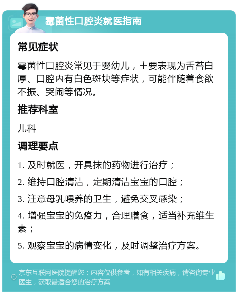 霉菌性口腔炎就医指南 常见症状 霉菌性口腔炎常见于婴幼儿，主要表现为舌苔白厚、口腔内有白色斑块等症状，可能伴随着食欲不振、哭闹等情况。 推荐科室 儿科 调理要点 1. 及时就医，开具抹的药物进行治疗； 2. 维持口腔清洁，定期清洁宝宝的口腔； 3. 注意母乳喂养的卫生，避免交叉感染； 4. 增强宝宝的免疫力，合理膳食，适当补充维生素； 5. 观察宝宝的病情变化，及时调整治疗方案。