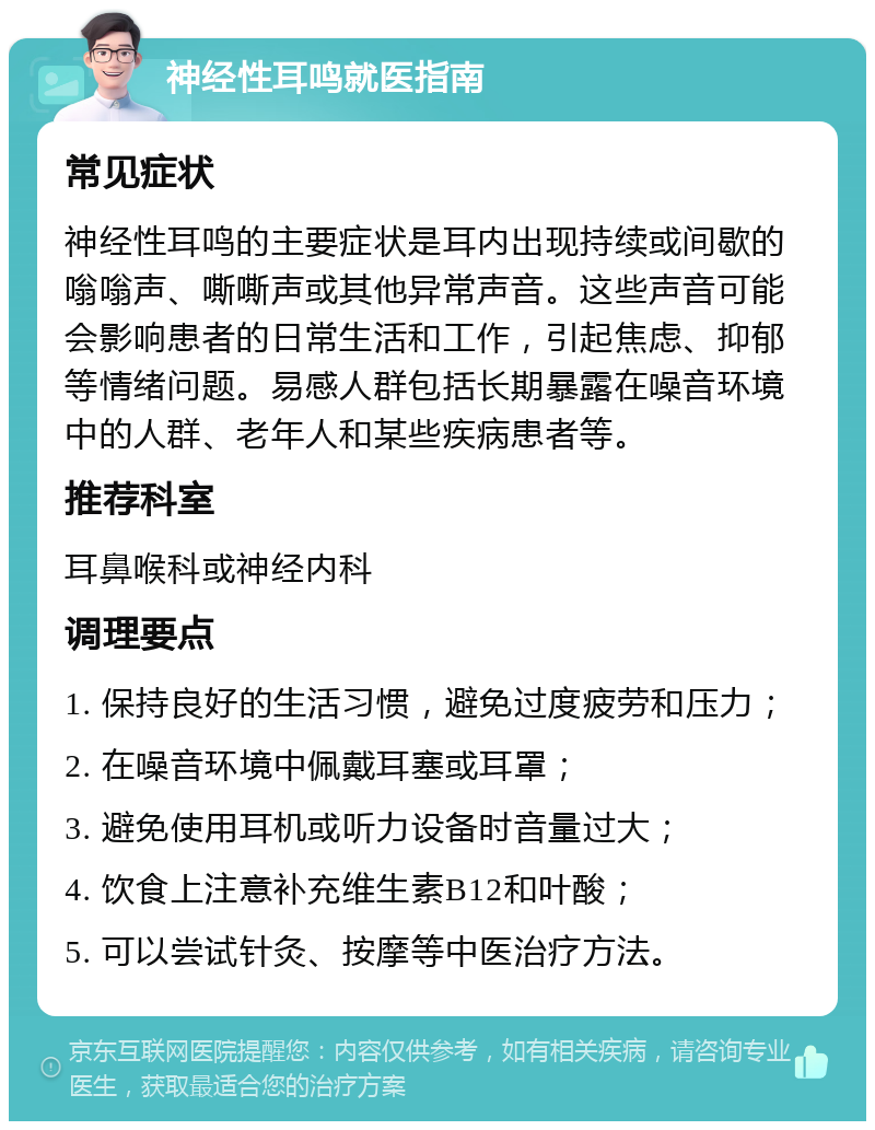 神经性耳鸣就医指南 常见症状 神经性耳鸣的主要症状是耳内出现持续或间歇的嗡嗡声、嘶嘶声或其他异常声音。这些声音可能会影响患者的日常生活和工作，引起焦虑、抑郁等情绪问题。易感人群包括长期暴露在噪音环境中的人群、老年人和某些疾病患者等。 推荐科室 耳鼻喉科或神经内科 调理要点 1. 保持良好的生活习惯，避免过度疲劳和压力； 2. 在噪音环境中佩戴耳塞或耳罩； 3. 避免使用耳机或听力设备时音量过大； 4. 饮食上注意补充维生素B12和叶酸； 5. 可以尝试针灸、按摩等中医治疗方法。