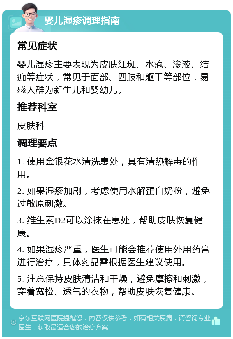 婴儿湿疹调理指南 常见症状 婴儿湿疹主要表现为皮肤红斑、水疱、渗液、结痂等症状，常见于面部、四肢和躯干等部位，易感人群为新生儿和婴幼儿。 推荐科室 皮肤科 调理要点 1. 使用金银花水清洗患处，具有清热解毒的作用。 2. 如果湿疹加剧，考虑使用水解蛋白奶粉，避免过敏原刺激。 3. 维生素D2可以涂抹在患处，帮助皮肤恢复健康。 4. 如果湿疹严重，医生可能会推荐使用外用药膏进行治疗，具体药品需根据医生建议使用。 5. 注意保持皮肤清洁和干燥，避免摩擦和刺激，穿着宽松、透气的衣物，帮助皮肤恢复健康。