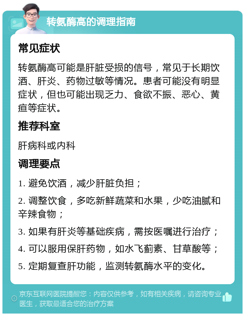 转氨酶高的调理指南 常见症状 转氨酶高可能是肝脏受损的信号，常见于长期饮酒、肝炎、药物过敏等情况。患者可能没有明显症状，但也可能出现乏力、食欲不振、恶心、黄疸等症状。 推荐科室 肝病科或内科 调理要点 1. 避免饮酒，减少肝脏负担； 2. 调整饮食，多吃新鲜蔬菜和水果，少吃油腻和辛辣食物； 3. 如果有肝炎等基础疾病，需按医嘱进行治疗； 4. 可以服用保肝药物，如水飞蓟素、甘草酸等； 5. 定期复查肝功能，监测转氨酶水平的变化。