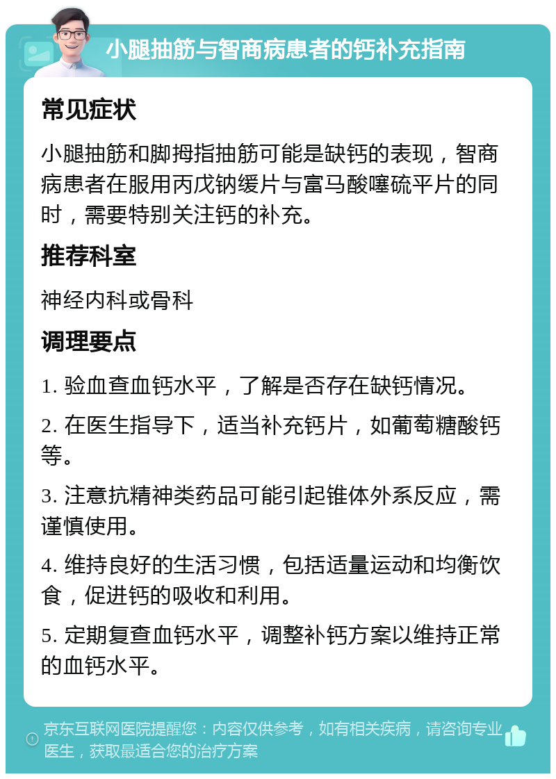 小腿抽筋与智商病患者的钙补充指南 常见症状 小腿抽筋和脚拇指抽筋可能是缺钙的表现，智商病患者在服用丙戊钠缓片与富马酸噻硫平片的同时，需要特别关注钙的补充。 推荐科室 神经内科或骨科 调理要点 1. 验血查血钙水平，了解是否存在缺钙情况。 2. 在医生指导下，适当补充钙片，如葡萄糖酸钙等。 3. 注意抗精神类药品可能引起锥体外系反应，需谨慎使用。 4. 维持良好的生活习惯，包括适量运动和均衡饮食，促进钙的吸收和利用。 5. 定期复查血钙水平，调整补钙方案以维持正常的血钙水平。