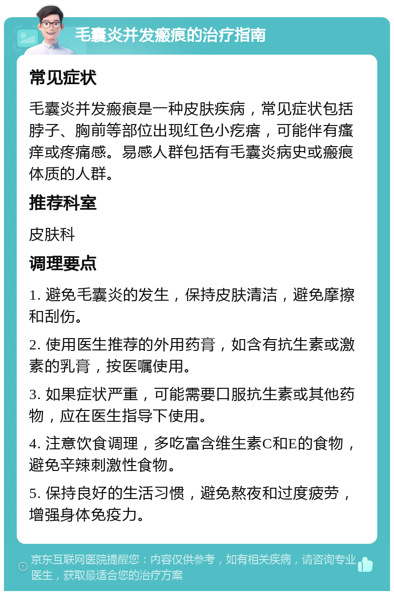 毛囊炎并发瘢痕的治疗指南 常见症状 毛囊炎并发瘢痕是一种皮肤疾病，常见症状包括脖子、胸前等部位出现红色小疙瘩，可能伴有瘙痒或疼痛感。易感人群包括有毛囊炎病史或瘢痕体质的人群。 推荐科室 皮肤科 调理要点 1. 避免毛囊炎的发生，保持皮肤清洁，避免摩擦和刮伤。 2. 使用医生推荐的外用药膏，如含有抗生素或激素的乳膏，按医嘱使用。 3. 如果症状严重，可能需要口服抗生素或其他药物，应在医生指导下使用。 4. 注意饮食调理，多吃富含维生素C和E的食物，避免辛辣刺激性食物。 5. 保持良好的生活习惯，避免熬夜和过度疲劳，增强身体免疫力。