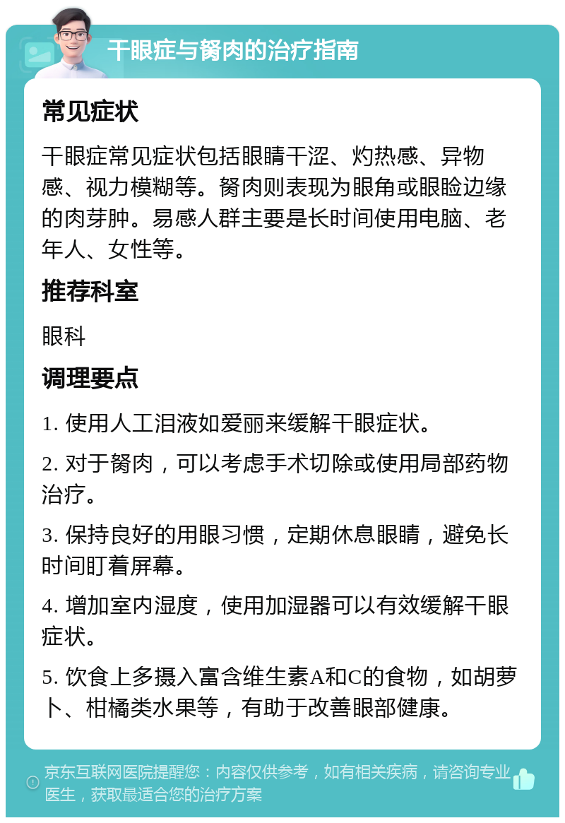 干眼症与胬肉的治疗指南 常见症状 干眼症常见症状包括眼睛干涩、灼热感、异物感、视力模糊等。胬肉则表现为眼角或眼睑边缘的肉芽肿。易感人群主要是长时间使用电脑、老年人、女性等。 推荐科室 眼科 调理要点 1. 使用人工泪液如爱丽来缓解干眼症状。 2. 对于胬肉，可以考虑手术切除或使用局部药物治疗。 3. 保持良好的用眼习惯，定期休息眼睛，避免长时间盯着屏幕。 4. 增加室内湿度，使用加湿器可以有效缓解干眼症状。 5. 饮食上多摄入富含维生素A和C的食物，如胡萝卜、柑橘类水果等，有助于改善眼部健康。