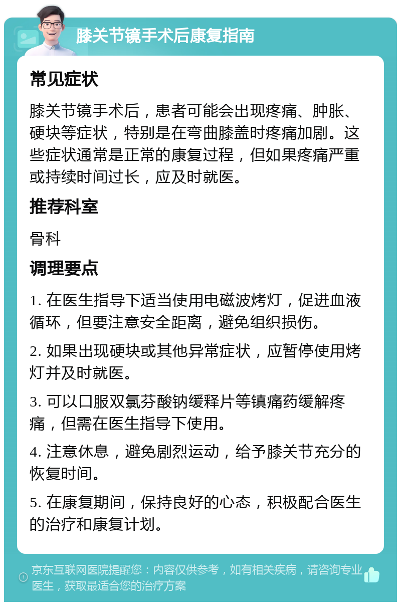 膝关节镜手术后康复指南 常见症状 膝关节镜手术后，患者可能会出现疼痛、肿胀、硬块等症状，特别是在弯曲膝盖时疼痛加剧。这些症状通常是正常的康复过程，但如果疼痛严重或持续时间过长，应及时就医。 推荐科室 骨科 调理要点 1. 在医生指导下适当使用电磁波烤灯，促进血液循环，但要注意安全距离，避免组织损伤。 2. 如果出现硬块或其他异常症状，应暂停使用烤灯并及时就医。 3. 可以口服双氯芬酸钠缓释片等镇痛药缓解疼痛，但需在医生指导下使用。 4. 注意休息，避免剧烈运动，给予膝关节充分的恢复时间。 5. 在康复期间，保持良好的心态，积极配合医生的治疗和康复计划。