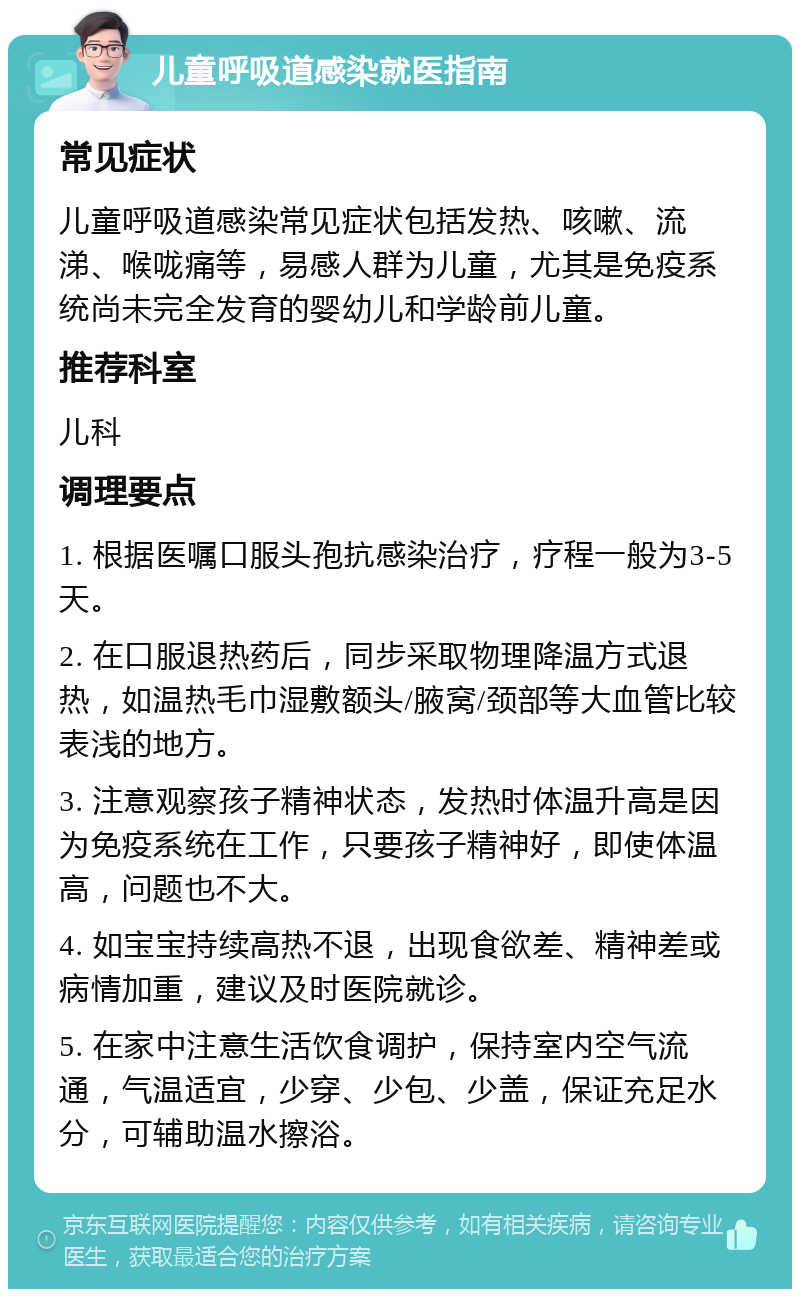 儿童呼吸道感染就医指南 常见症状 儿童呼吸道感染常见症状包括发热、咳嗽、流涕、喉咙痛等，易感人群为儿童，尤其是免疫系统尚未完全发育的婴幼儿和学龄前儿童。 推荐科室 儿科 调理要点 1. 根据医嘱口服头孢抗感染治疗，疗程一般为3-5天。 2. 在口服退热药后，同步采取物理降温方式退热，如温热毛巾湿敷额头/腋窝/颈部等大血管比较表浅的地方。 3. 注意观察孩子精神状态，发热时体温升高是因为免疫系统在工作，只要孩子精神好，即使体温高，问题也不大。 4. 如宝宝持续高热不退，出现食欲差、精神差或病情加重，建议及时医院就诊。 5. 在家中注意生活饮食调护，保持室内空气流通，气温适宜，少穿、少包、少盖，保证充足水分，可辅助温水擦浴。