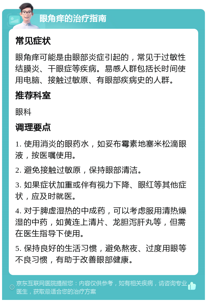 眼角痒的治疗指南 常见症状 眼角痒可能是由眼部炎症引起的，常见于过敏性结膜炎、干眼症等疾病。易感人群包括长时间使用电脑、接触过敏原、有眼部疾病史的人群。 推荐科室 眼科 调理要点 1. 使用消炎的眼药水，如妥布霉素地塞米松滴眼液，按医嘱使用。 2. 避免接触过敏原，保持眼部清洁。 3. 如果症状加重或伴有视力下降、眼红等其他症状，应及时就医。 4. 对于脾虚湿热的中成药，可以考虑服用清热燥湿的中药，如黄连上清片、龙胆泻肝丸等，但需在医生指导下使用。 5. 保持良好的生活习惯，避免熬夜、过度用眼等不良习惯，有助于改善眼部健康。