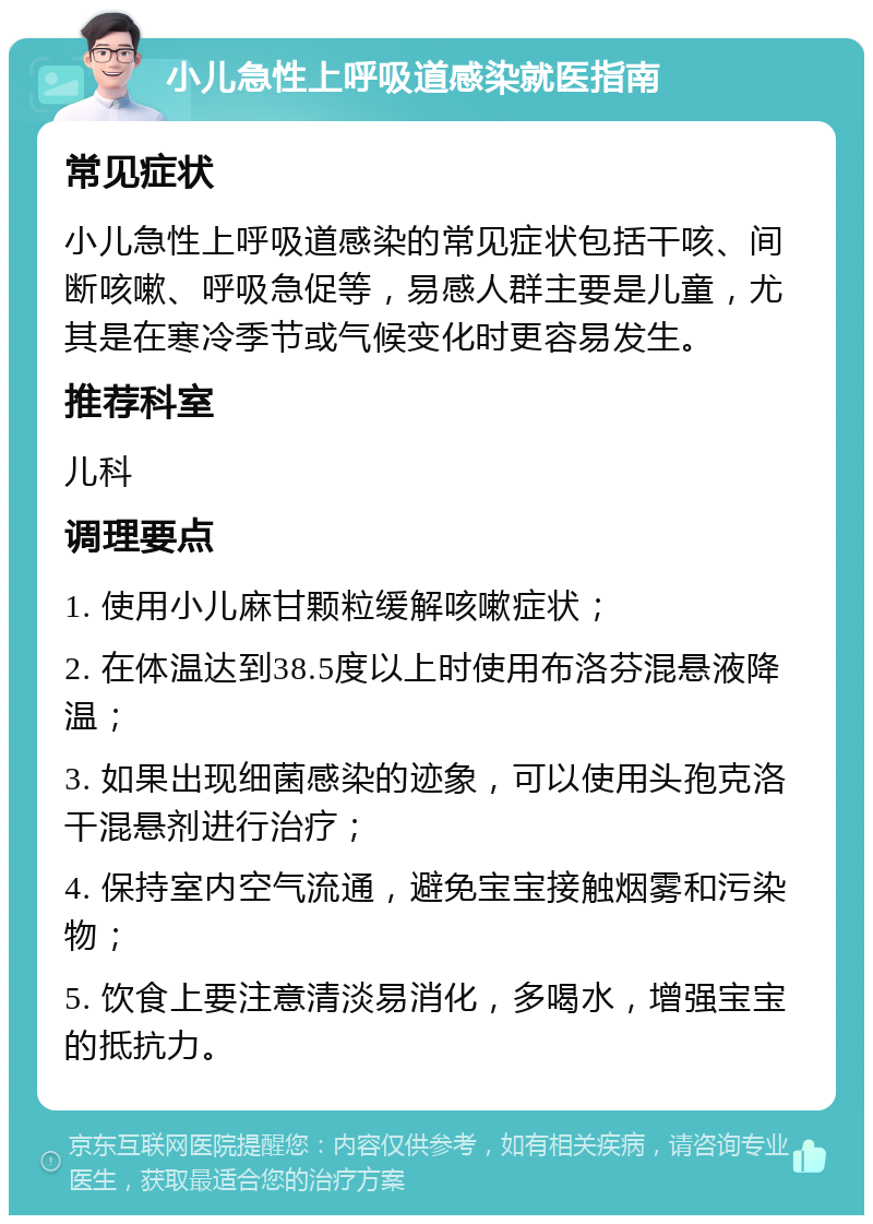 小儿急性上呼吸道感染就医指南 常见症状 小儿急性上呼吸道感染的常见症状包括干咳、间断咳嗽、呼吸急促等，易感人群主要是儿童，尤其是在寒冷季节或气候变化时更容易发生。 推荐科室 儿科 调理要点 1. 使用小儿麻甘颗粒缓解咳嗽症状； 2. 在体温达到38.5度以上时使用布洛芬混悬液降温； 3. 如果出现细菌感染的迹象，可以使用头孢克洛干混悬剂进行治疗； 4. 保持室内空气流通，避免宝宝接触烟雾和污染物； 5. 饮食上要注意清淡易消化，多喝水，增强宝宝的抵抗力。