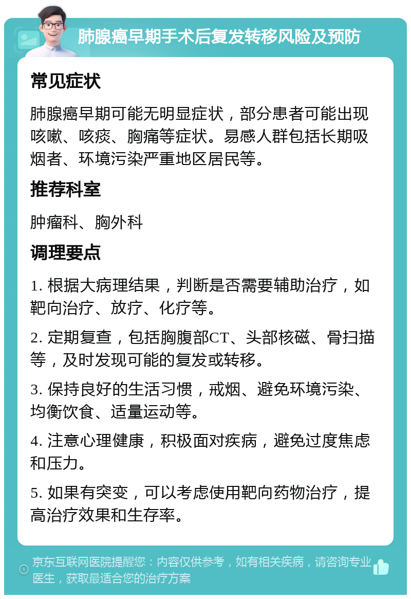 肺腺癌早期手术后复发转移风险及预防 常见症状 肺腺癌早期可能无明显症状，部分患者可能出现咳嗽、咳痰、胸痛等症状。易感人群包括长期吸烟者、环境污染严重地区居民等。 推荐科室 肿瘤科、胸外科 调理要点 1. 根据大病理结果，判断是否需要辅助治疗，如靶向治疗、放疗、化疗等。 2. 定期复查，包括胸腹部CT、头部核磁、骨扫描等，及时发现可能的复发或转移。 3. 保持良好的生活习惯，戒烟、避免环境污染、均衡饮食、适量运动等。 4. 注意心理健康，积极面对疾病，避免过度焦虑和压力。 5. 如果有突变，可以考虑使用靶向药物治疗，提高治疗效果和生存率。