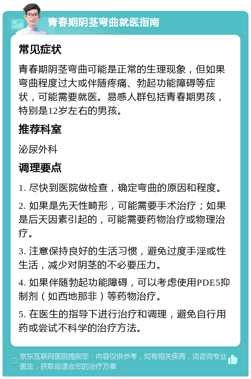 青春期阴茎弯曲就医指南 常见症状 青春期阴茎弯曲可能是正常的生理现象，但如果弯曲程度过大或伴随疼痛、勃起功能障碍等症状，可能需要就医。易感人群包括青春期男孩，特别是12岁左右的男孩。 推荐科室 泌尿外科 调理要点 1. 尽快到医院做检查，确定弯曲的原因和程度。 2. 如果是先天性畸形，可能需要手术治疗；如果是后天因素引起的，可能需要药物治疗或物理治疗。 3. 注意保持良好的生活习惯，避免过度手淫或性生活，减少对阴茎的不必要压力。 4. 如果伴随勃起功能障碍，可以考虑使用PDE5抑制剂（如西地那非）等药物治疗。 5. 在医生的指导下进行治疗和调理，避免自行用药或尝试不科学的治疗方法。