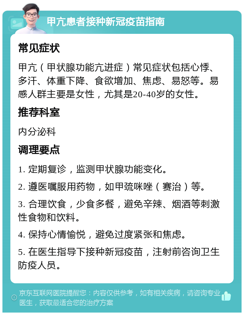 甲亢患者接种新冠疫苗指南 常见症状 甲亢（甲状腺功能亢进症）常见症状包括心悸、多汗、体重下降、食欲增加、焦虑、易怒等。易感人群主要是女性，尤其是20-40岁的女性。 推荐科室 内分泌科 调理要点 1. 定期复诊，监测甲状腺功能变化。 2. 遵医嘱服用药物，如甲巯咪唑（赛治）等。 3. 合理饮食，少食多餐，避免辛辣、烟酒等刺激性食物和饮料。 4. 保持心情愉悦，避免过度紧张和焦虑。 5. 在医生指导下接种新冠疫苗，注射前咨询卫生防疫人员。