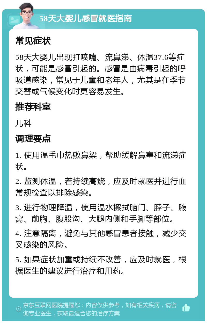 58天大婴儿感冒就医指南 常见症状 58天大婴儿出现打喷嚏、流鼻涕、体温37.6等症状，可能是感冒引起的。感冒是由病毒引起的呼吸道感染，常见于儿童和老年人，尤其是在季节交替或气候变化时更容易发生。 推荐科室 儿科 调理要点 1. 使用温毛巾热敷鼻梁，帮助缓解鼻塞和流涕症状。 2. 监测体温，若持续高烧，应及时就医并进行血常规检查以排除感染。 3. 进行物理降温，使用温水擦拭脑门、脖子、腋窝、前胸、腹股沟、大腿内侧和手脚等部位。 4. 注意隔离，避免与其他感冒患者接触，减少交叉感染的风险。 5. 如果症状加重或持续不改善，应及时就医，根据医生的建议进行治疗和用药。