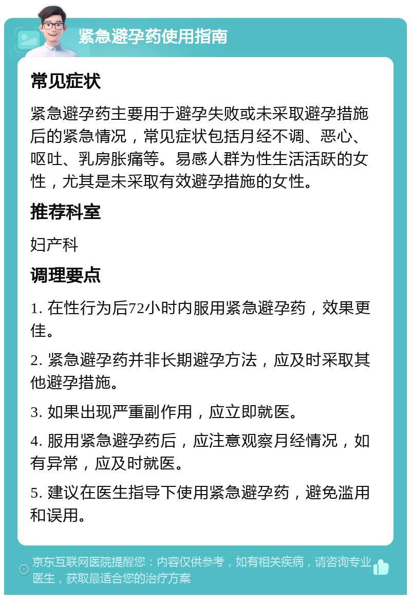 紧急避孕药使用指南 常见症状 紧急避孕药主要用于避孕失败或未采取避孕措施后的紧急情况，常见症状包括月经不调、恶心、呕吐、乳房胀痛等。易感人群为性生活活跃的女性，尤其是未采取有效避孕措施的女性。 推荐科室 妇产科 调理要点 1. 在性行为后72小时内服用紧急避孕药，效果更佳。 2. 紧急避孕药并非长期避孕方法，应及时采取其他避孕措施。 3. 如果出现严重副作用，应立即就医。 4. 服用紧急避孕药后，应注意观察月经情况，如有异常，应及时就医。 5. 建议在医生指导下使用紧急避孕药，避免滥用和误用。