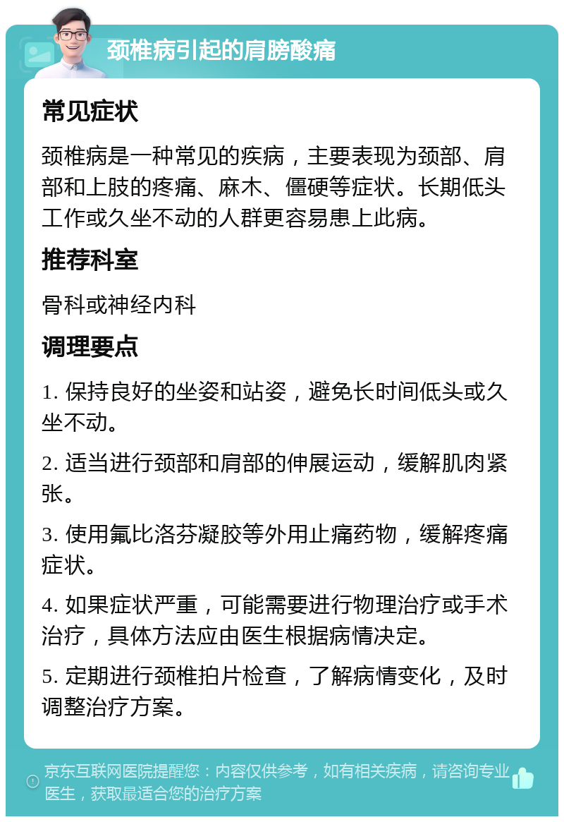 颈椎病引起的肩膀酸痛 常见症状 颈椎病是一种常见的疾病，主要表现为颈部、肩部和上肢的疼痛、麻木、僵硬等症状。长期低头工作或久坐不动的人群更容易患上此病。 推荐科室 骨科或神经内科 调理要点 1. 保持良好的坐姿和站姿，避免长时间低头或久坐不动。 2. 适当进行颈部和肩部的伸展运动，缓解肌肉紧张。 3. 使用氟比洛芬凝胶等外用止痛药物，缓解疼痛症状。 4. 如果症状严重，可能需要进行物理治疗或手术治疗，具体方法应由医生根据病情决定。 5. 定期进行颈椎拍片检查，了解病情变化，及时调整治疗方案。