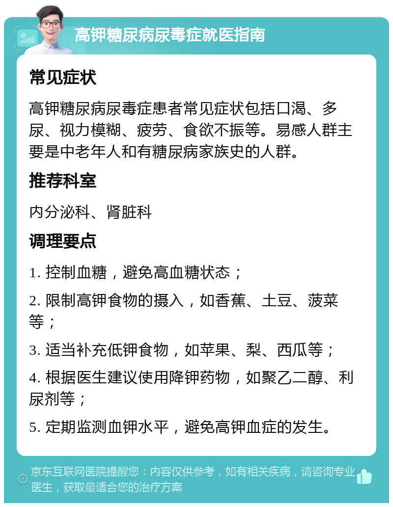 高钾糖尿病尿毒症就医指南 常见症状 高钾糖尿病尿毒症患者常见症状包括口渴、多尿、视力模糊、疲劳、食欲不振等。易感人群主要是中老年人和有糖尿病家族史的人群。 推荐科室 内分泌科、肾脏科 调理要点 1. 控制血糖，避免高血糖状态； 2. 限制高钾食物的摄入，如香蕉、土豆、菠菜等； 3. 适当补充低钾食物，如苹果、梨、西瓜等； 4. 根据医生建议使用降钾药物，如聚乙二醇、利尿剂等； 5. 定期监测血钾水平，避免高钾血症的发生。