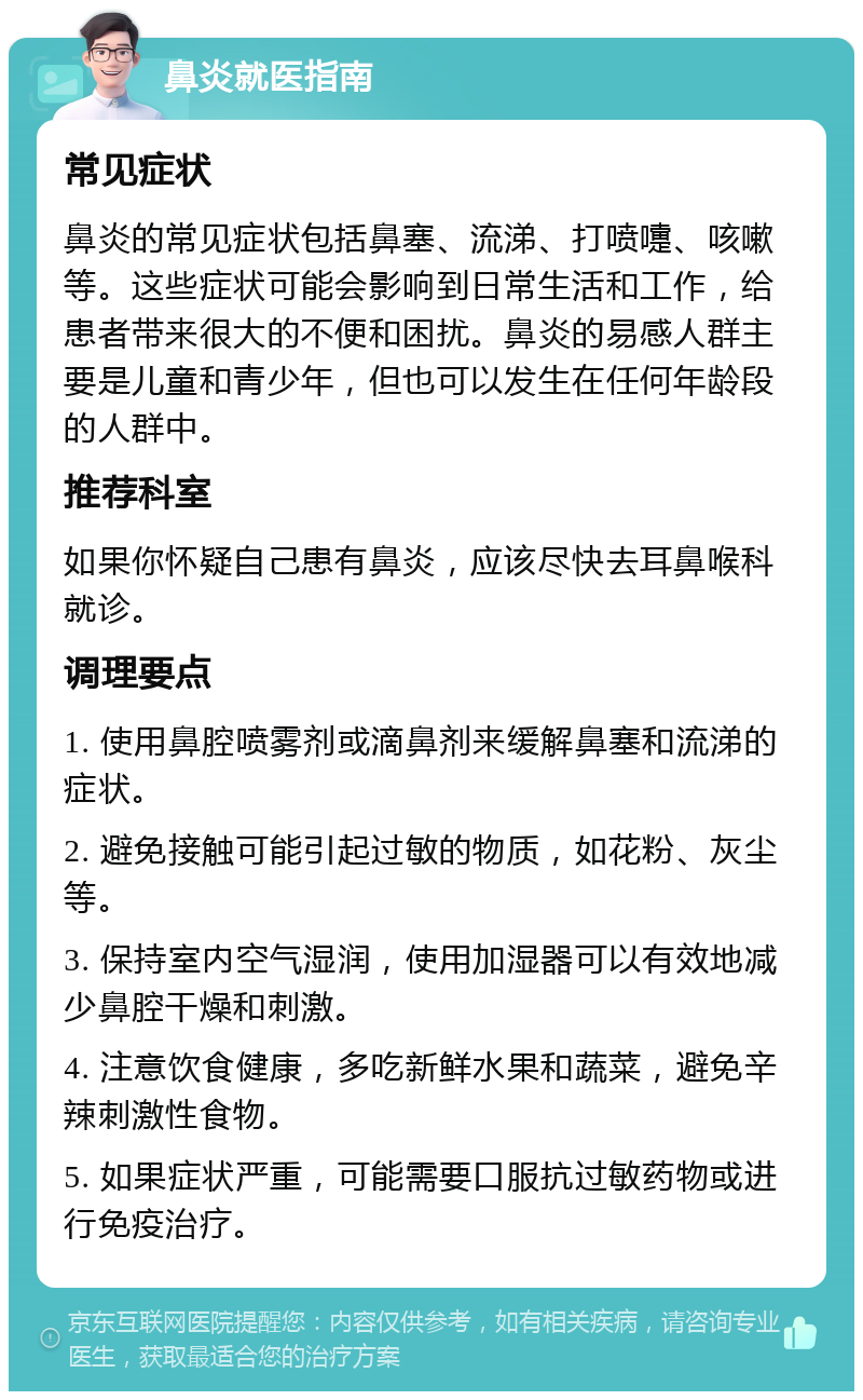 鼻炎就医指南 常见症状 鼻炎的常见症状包括鼻塞、流涕、打喷嚏、咳嗽等。这些症状可能会影响到日常生活和工作，给患者带来很大的不便和困扰。鼻炎的易感人群主要是儿童和青少年，但也可以发生在任何年龄段的人群中。 推荐科室 如果你怀疑自己患有鼻炎，应该尽快去耳鼻喉科就诊。 调理要点 1. 使用鼻腔喷雾剂或滴鼻剂来缓解鼻塞和流涕的症状。 2. 避免接触可能引起过敏的物质，如花粉、灰尘等。 3. 保持室内空气湿润，使用加湿器可以有效地减少鼻腔干燥和刺激。 4. 注意饮食健康，多吃新鲜水果和蔬菜，避免辛辣刺激性食物。 5. 如果症状严重，可能需要口服抗过敏药物或进行免疫治疗。