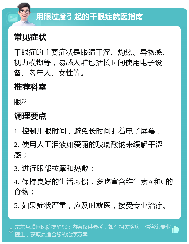 用眼过度引起的干眼症就医指南 常见症状 干眼症的主要症状是眼睛干涩、灼热、异物感、视力模糊等，易感人群包括长时间使用电子设备、老年人、女性等。 推荐科室 眼科 调理要点 1. 控制用眼时间，避免长时间盯着电子屏幕； 2. 使用人工泪液如爱丽的玻璃酸钠来缓解干涩感； 3. 进行眼部按摩和热敷； 4. 保持良好的生活习惯，多吃富含维生素A和C的食物； 5. 如果症状严重，应及时就医，接受专业治疗。