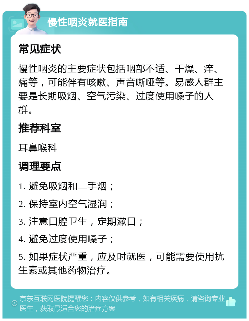 慢性咽炎就医指南 常见症状 慢性咽炎的主要症状包括咽部不适、干燥、痒、痛等，可能伴有咳嗽、声音嘶哑等。易感人群主要是长期吸烟、空气污染、过度使用嗓子的人群。 推荐科室 耳鼻喉科 调理要点 1. 避免吸烟和二手烟； 2. 保持室内空气湿润； 3. 注意口腔卫生，定期漱口； 4. 避免过度使用嗓子； 5. 如果症状严重，应及时就医，可能需要使用抗生素或其他药物治疗。