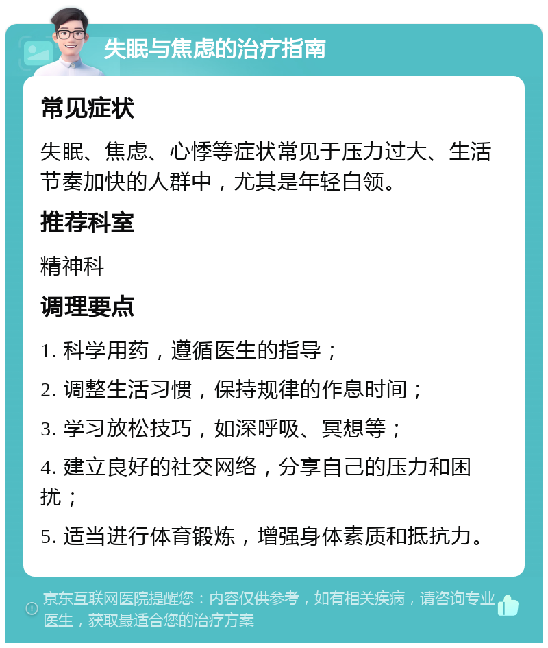 失眠与焦虑的治疗指南 常见症状 失眠、焦虑、心悸等症状常见于压力过大、生活节奏加快的人群中，尤其是年轻白领。 推荐科室 精神科 调理要点 1. 科学用药，遵循医生的指导； 2. 调整生活习惯，保持规律的作息时间； 3. 学习放松技巧，如深呼吸、冥想等； 4. 建立良好的社交网络，分享自己的压力和困扰； 5. 适当进行体育锻炼，增强身体素质和抵抗力。