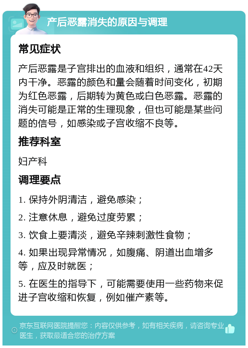 产后恶露消失的原因与调理 常见症状 产后恶露是子宫排出的血液和组织，通常在42天内干净。恶露的颜色和量会随着时间变化，初期为红色恶露，后期转为黄色或白色恶露。恶露的消失可能是正常的生理现象，但也可能是某些问题的信号，如感染或子宫收缩不良等。 推荐科室 妇产科 调理要点 1. 保持外阴清洁，避免感染； 2. 注意休息，避免过度劳累； 3. 饮食上要清淡，避免辛辣刺激性食物； 4. 如果出现异常情况，如腹痛、阴道出血增多等，应及时就医； 5. 在医生的指导下，可能需要使用一些药物来促进子宫收缩和恢复，例如催产素等。