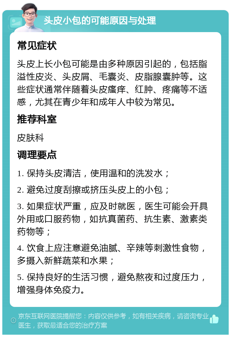 头皮小包的可能原因与处理 常见症状 头皮上长小包可能是由多种原因引起的，包括脂溢性皮炎、头皮屑、毛囊炎、皮脂腺囊肿等。这些症状通常伴随着头皮瘙痒、红肿、疼痛等不适感，尤其在青少年和成年人中较为常见。 推荐科室 皮肤科 调理要点 1. 保持头皮清洁，使用温和的洗发水； 2. 避免过度刮擦或挤压头皮上的小包； 3. 如果症状严重，应及时就医，医生可能会开具外用或口服药物，如抗真菌药、抗生素、激素类药物等； 4. 饮食上应注意避免油腻、辛辣等刺激性食物，多摄入新鲜蔬菜和水果； 5. 保持良好的生活习惯，避免熬夜和过度压力，增强身体免疫力。