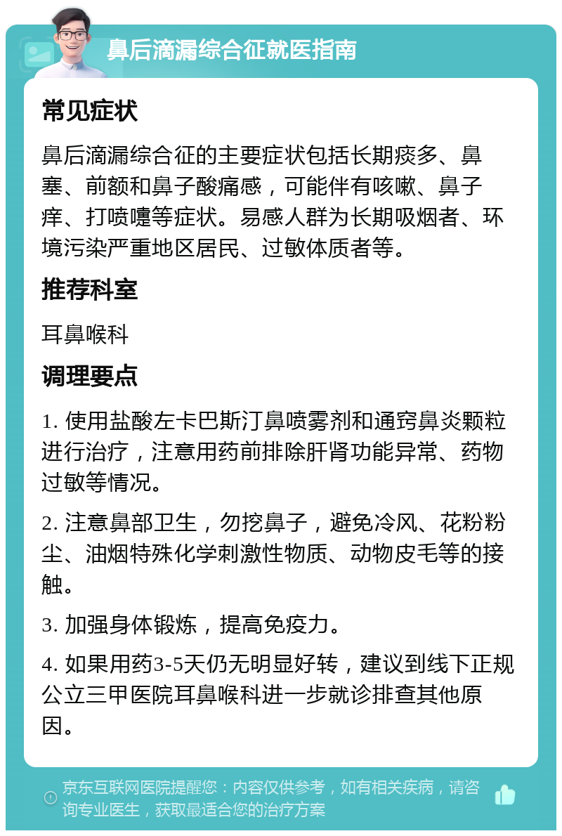 鼻后滴漏综合征就医指南 常见症状 鼻后滴漏综合征的主要症状包括长期痰多、鼻塞、前额和鼻子酸痛感，可能伴有咳嗽、鼻子痒、打喷嚏等症状。易感人群为长期吸烟者、环境污染严重地区居民、过敏体质者等。 推荐科室 耳鼻喉科 调理要点 1. 使用盐酸左卡巴斯汀鼻喷雾剂和通窍鼻炎颗粒进行治疗，注意用药前排除肝肾功能异常、药物过敏等情况。 2. 注意鼻部卫生，勿挖鼻子，避免冷风、花粉粉尘、油烟特殊化学刺激性物质、动物皮毛等的接触。 3. 加强身体锻炼，提高免疫力。 4. 如果用药3-5天仍无明显好转，建议到线下正规公立三甲医院耳鼻喉科进一步就诊排查其他原因。