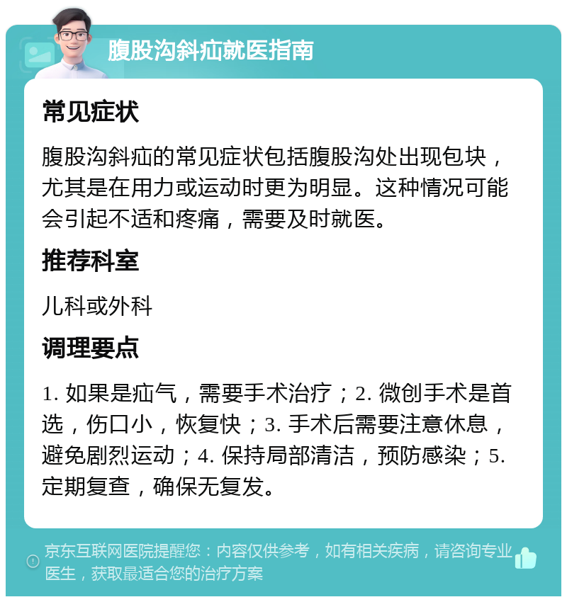 腹股沟斜疝就医指南 常见症状 腹股沟斜疝的常见症状包括腹股沟处出现包块，尤其是在用力或运动时更为明显。这种情况可能会引起不适和疼痛，需要及时就医。 推荐科室 儿科或外科 调理要点 1. 如果是疝气，需要手术治疗；2. 微创手术是首选，伤口小，恢复快；3. 手术后需要注意休息，避免剧烈运动；4. 保持局部清洁，预防感染；5. 定期复查，确保无复发。