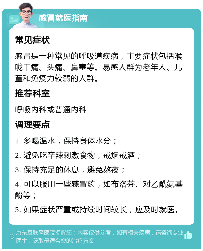 感冒就医指南 常见症状 感冒是一种常见的呼吸道疾病，主要症状包括喉咙干痛、头痛、鼻塞等。易感人群为老年人、儿童和免疫力较弱的人群。 推荐科室 呼吸内科或普通内科 调理要点 1. 多喝温水，保持身体水分； 2. 避免吃辛辣刺激食物，戒烟戒酒； 3. 保持充足的休息，避免熬夜； 4. 可以服用一些感冒药，如布洛芬、对乙酰氨基酚等； 5. 如果症状严重或持续时间较长，应及时就医。