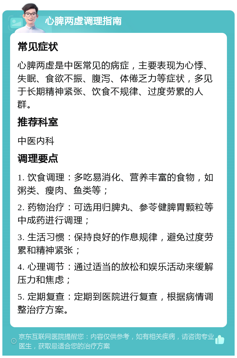 心脾两虚调理指南 常见症状 心脾两虚是中医常见的病症，主要表现为心悸、失眠、食欲不振、腹泻、体倦乏力等症状，多见于长期精神紧张、饮食不规律、过度劳累的人群。 推荐科室 中医内科 调理要点 1. 饮食调理：多吃易消化、营养丰富的食物，如粥类、瘦肉、鱼类等； 2. 药物治疗：可选用归脾丸、参苓健脾胃颗粒等中成药进行调理； 3. 生活习惯：保持良好的作息规律，避免过度劳累和精神紧张； 4. 心理调节：通过适当的放松和娱乐活动来缓解压力和焦虑； 5. 定期复查：定期到医院进行复查，根据病情调整治疗方案。