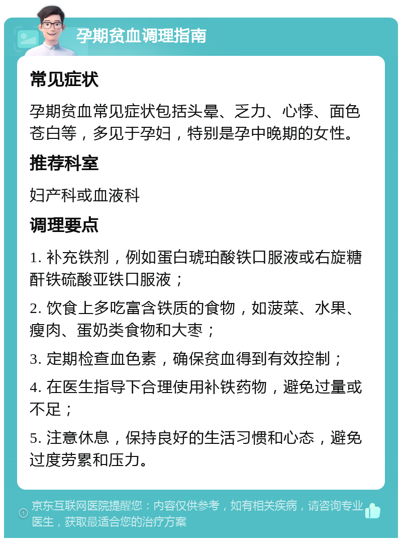 孕期贫血调理指南 常见症状 孕期贫血常见症状包括头晕、乏力、心悸、面色苍白等，多见于孕妇，特别是孕中晚期的女性。 推荐科室 妇产科或血液科 调理要点 1. 补充铁剂，例如蛋白琥珀酸铁口服液或右旋糖酐铁硫酸亚铁口服液； 2. 饮食上多吃富含铁质的食物，如菠菜、水果、瘦肉、蛋奶类食物和大枣； 3. 定期检查血色素，确保贫血得到有效控制； 4. 在医生指导下合理使用补铁药物，避免过量或不足； 5. 注意休息，保持良好的生活习惯和心态，避免过度劳累和压力。