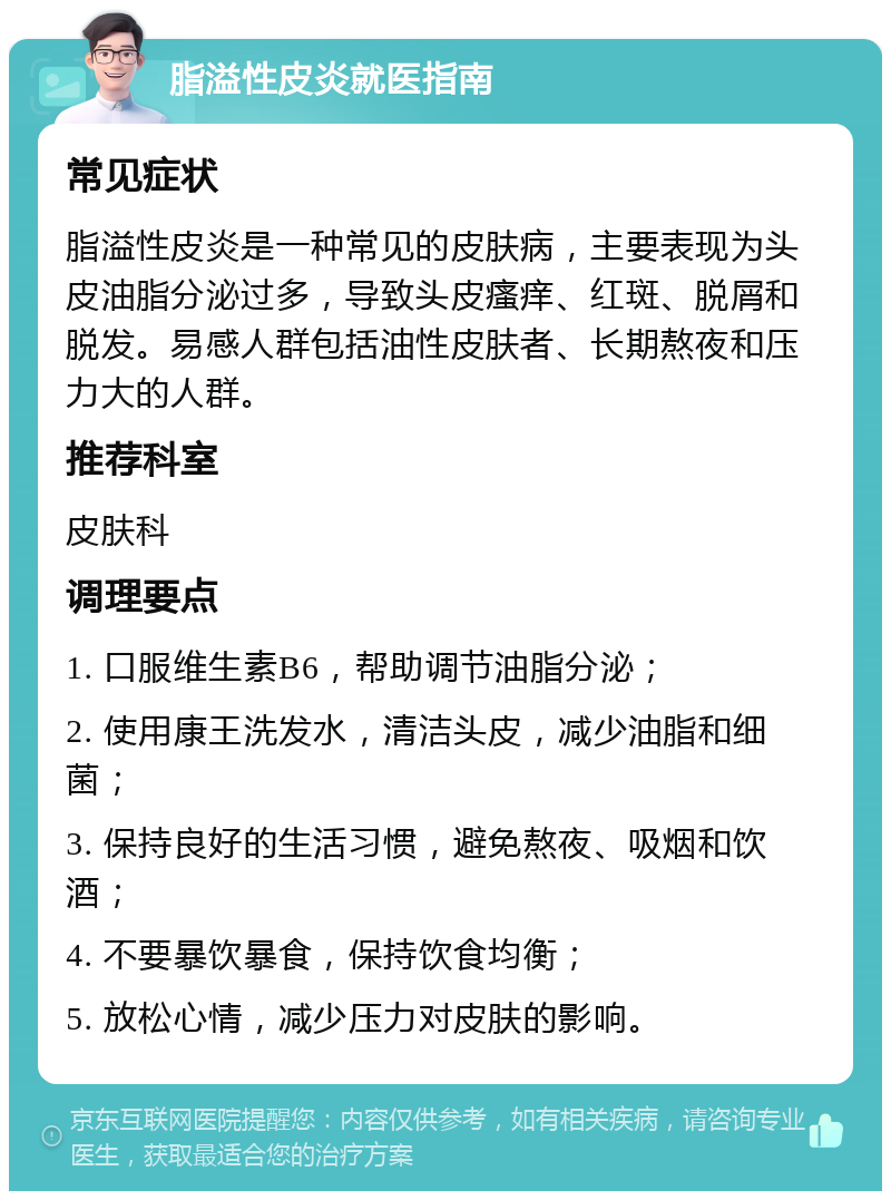 脂溢性皮炎就医指南 常见症状 脂溢性皮炎是一种常见的皮肤病，主要表现为头皮油脂分泌过多，导致头皮瘙痒、红斑、脱屑和脱发。易感人群包括油性皮肤者、长期熬夜和压力大的人群。 推荐科室 皮肤科 调理要点 1. 口服维生素B6，帮助调节油脂分泌； 2. 使用康王洗发水，清洁头皮，减少油脂和细菌； 3. 保持良好的生活习惯，避免熬夜、吸烟和饮酒； 4. 不要暴饮暴食，保持饮食均衡； 5. 放松心情，减少压力对皮肤的影响。