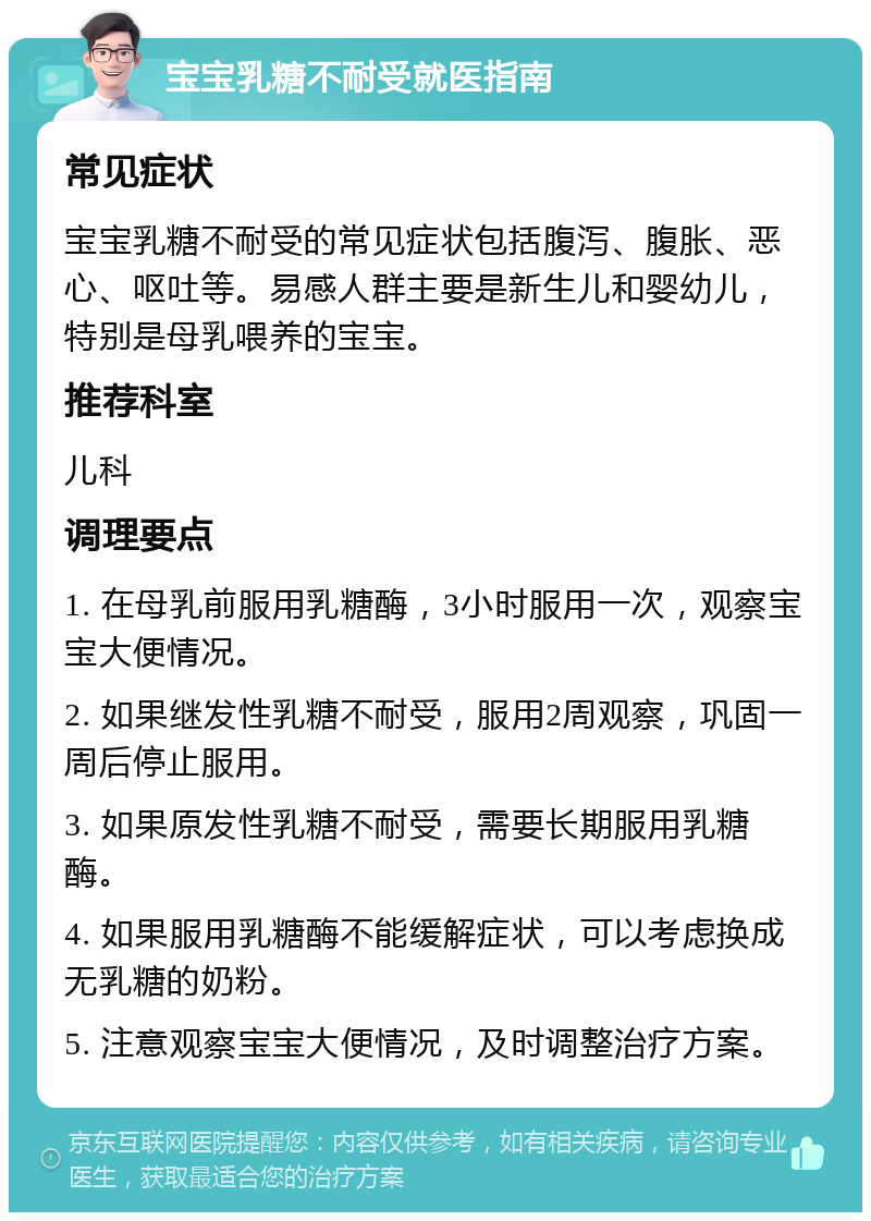 宝宝乳糖不耐受就医指南 常见症状 宝宝乳糖不耐受的常见症状包括腹泻、腹胀、恶心、呕吐等。易感人群主要是新生儿和婴幼儿，特别是母乳喂养的宝宝。 推荐科室 儿科 调理要点 1. 在母乳前服用乳糖酶，3小时服用一次，观察宝宝大便情况。 2. 如果继发性乳糖不耐受，服用2周观察，巩固一周后停止服用。 3. 如果原发性乳糖不耐受，需要长期服用乳糖酶。 4. 如果服用乳糖酶不能缓解症状，可以考虑换成无乳糖的奶粉。 5. 注意观察宝宝大便情况，及时调整治疗方案。